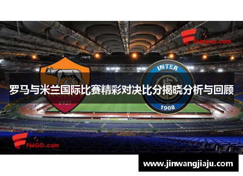 罗马与米兰国际比赛精彩对决比分揭晓分析与回顾